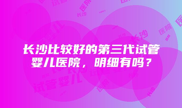 长沙比较好的第三代试管婴儿医院，明细有吗？