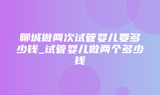 聊城做两次试管婴儿要多少钱_试管婴儿做两个多少钱