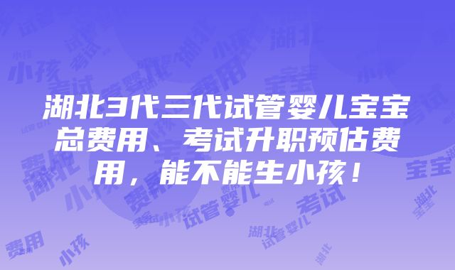 湖北3代三代试管婴儿宝宝总费用、考试升职预估费用，能不能生小孩！