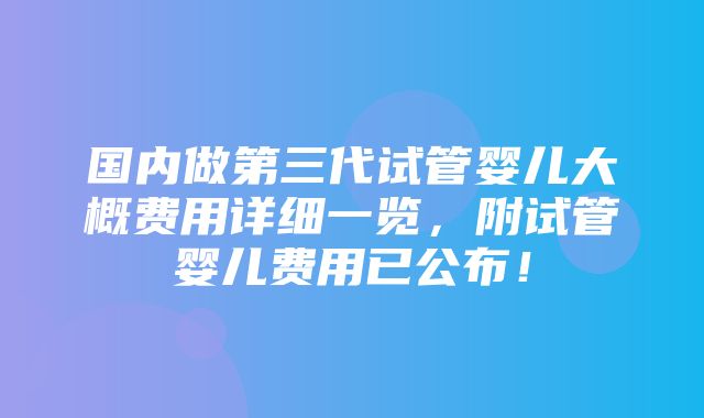 国内做第三代试管婴儿大概费用详细一览，附试管婴儿费用已公布！