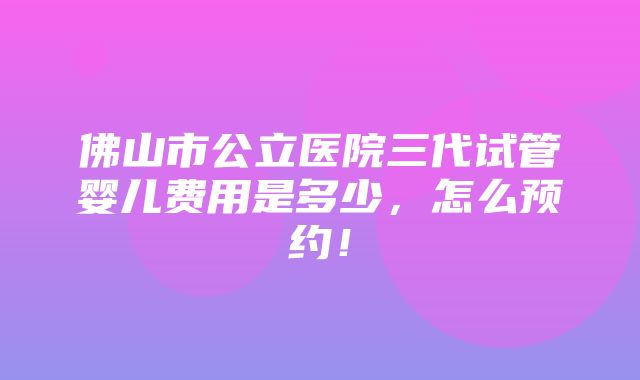 佛山市公立医院三代试管婴儿费用是多少，怎么预约！