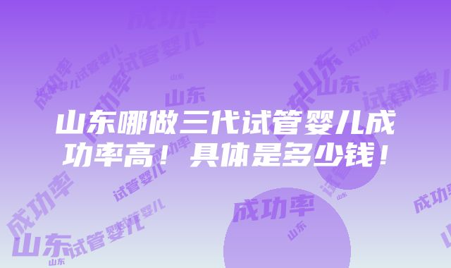 山东哪做三代试管婴儿成功率高！具体是多少钱！