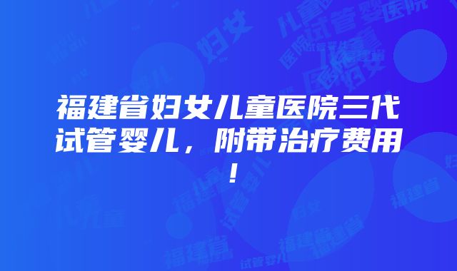 福建省妇女儿童医院三代试管婴儿，附带治疗费用！