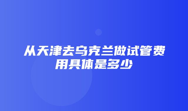 从天津去乌克兰做试管费用具体是多少