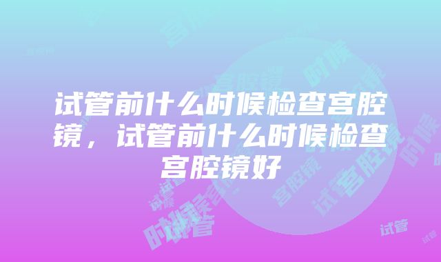 试管前什么时候检查宫腔镜，试管前什么时候检查宫腔镜好