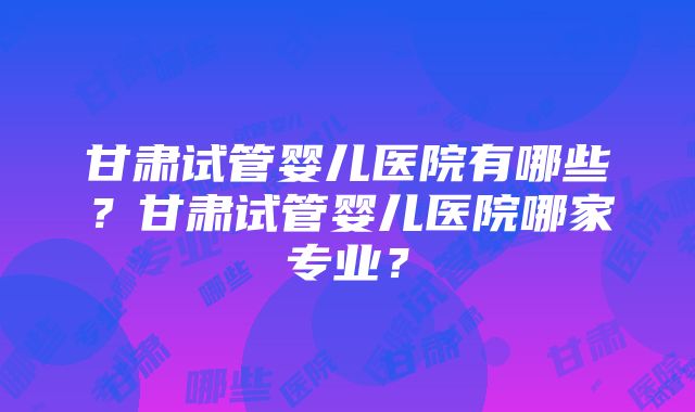 甘肃试管婴儿医院有哪些？甘肃试管婴儿医院哪家专业？