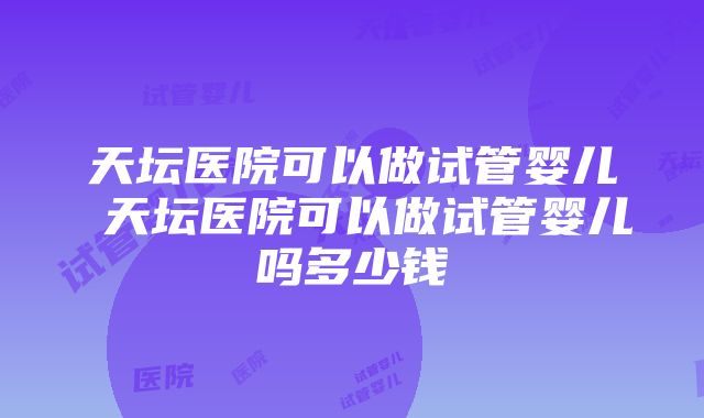 天坛医院可以做试管婴儿 天坛医院可以做试管婴儿吗多少钱