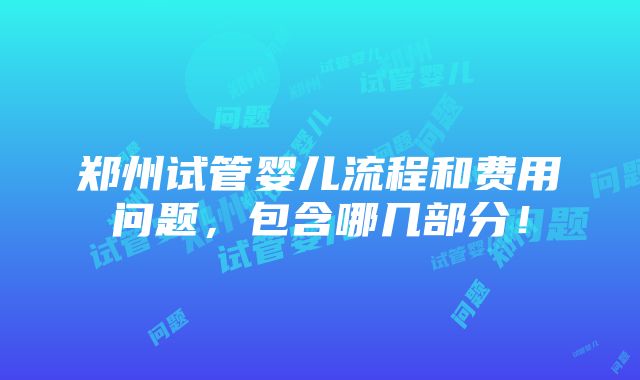 郑州试管婴儿流程和费用问题，包含哪几部分！