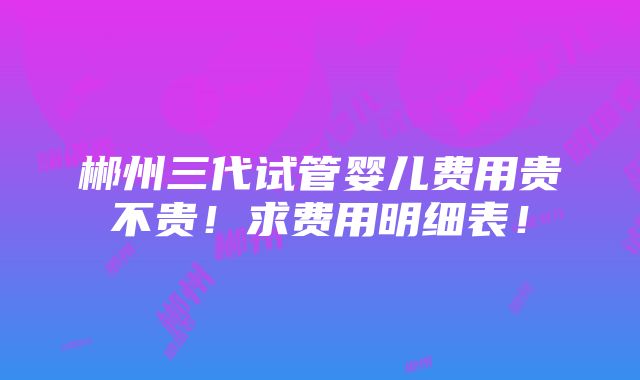 郴州三代试管婴儿费用贵不贵！求费用明细表！