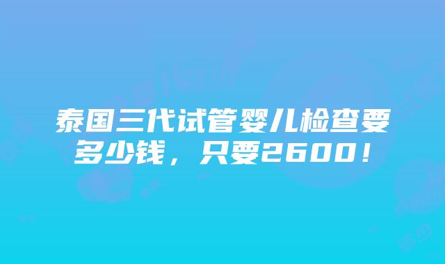 泰国三代试管婴儿检查要多少钱，只要2600！