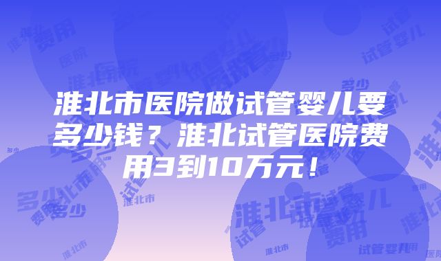 淮北市医院做试管婴儿要多少钱？淮北试管医院费用3到10万元！