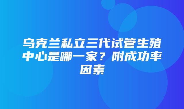 乌克兰私立三代试管生殖中心是哪一家？附成功率因素