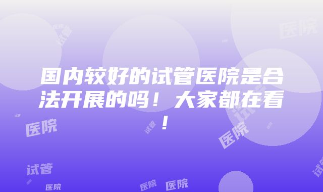 国内较好的试管医院是合法开展的吗！大家都在看！