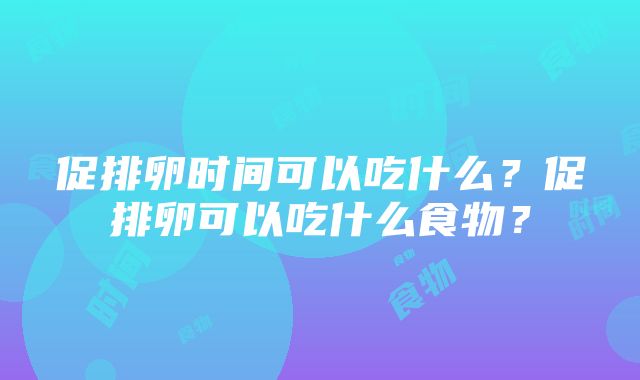 促排卵时间可以吃什么？促排卵可以吃什么食物？