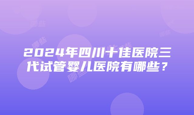 2024年四川十佳医院三代试管婴儿医院有哪些？