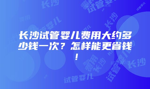 长沙试管婴儿费用大约多少钱一次？怎样能更省钱！