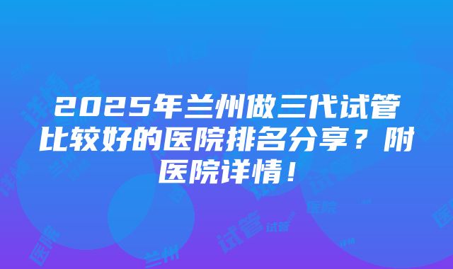 2025年兰州做三代试管比较好的医院排名分享？附医院详情！