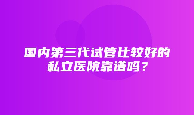 国内第三代试管比较好的私立医院靠谱吗？