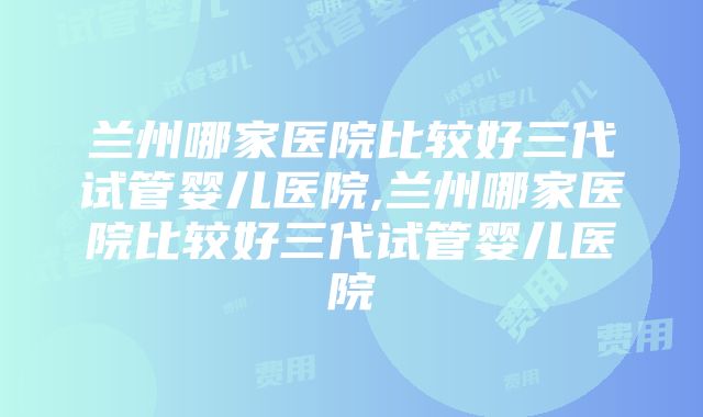 兰州哪家医院比较好三代试管婴儿医院,兰州哪家医院比较好三代试管婴儿医院