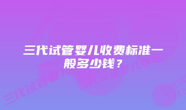 三代试管婴儿收费标准一般多少钱？