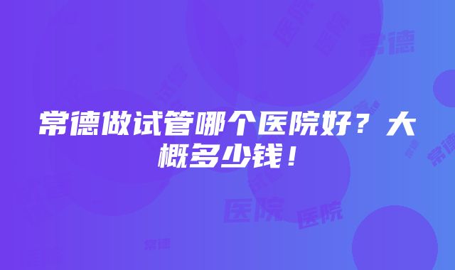 常德做试管哪个医院好？大概多少钱！