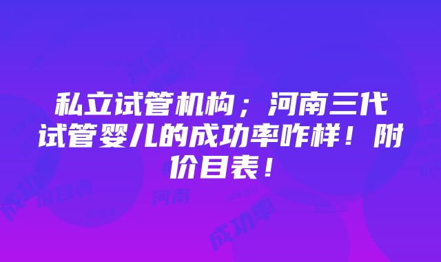 私立试管机构；河南三代试管婴儿的成功率咋样！附价目表！