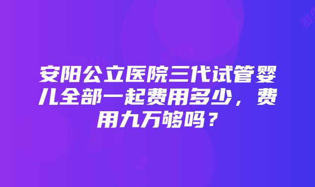 安阳公立医院三代试管婴儿全部一起费用多少，费用九万够吗？