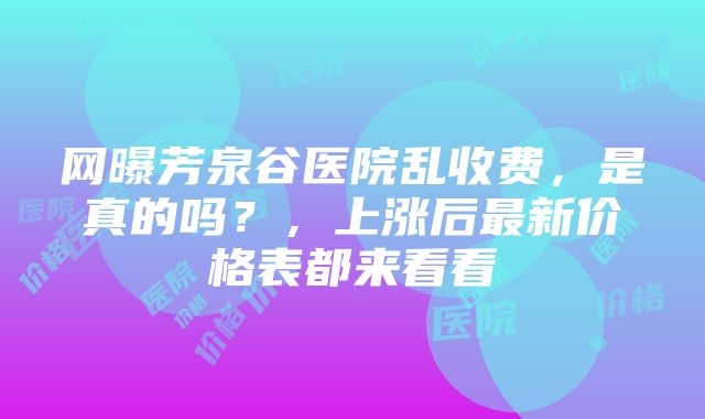 网曝芳泉谷医院乱收费，是真的吗？，上涨后最新价格表都来看看