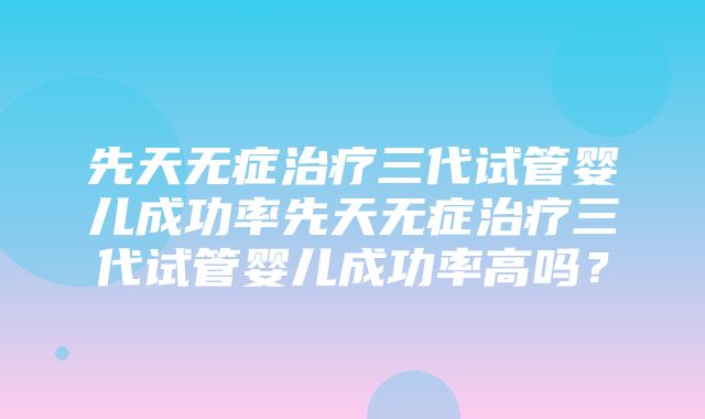 先天无症治疗三代试管婴儿成功率先天无症治疗三代试管婴儿成功率高吗？