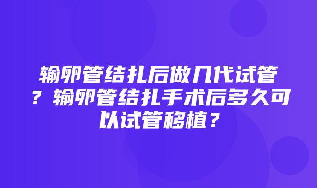 输卵管结扎后做几代试管？输卵管结扎手术后多久可以试管移植？