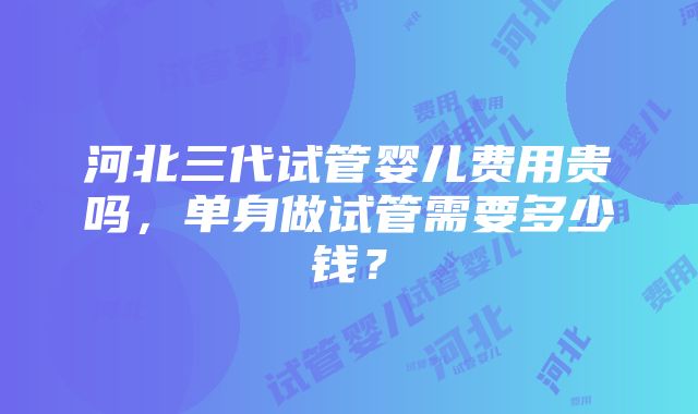 河北三代试管婴儿费用贵吗，单身做试管需要多少钱？