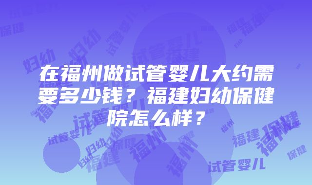 在福州做试管婴儿大约需要多少钱？福建妇幼保健院怎么样？