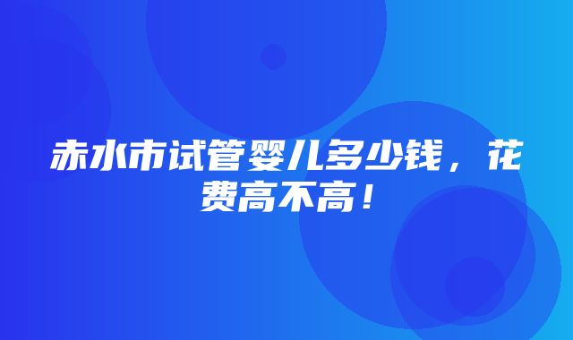 赤水市试管婴儿多少钱，花费高不高！