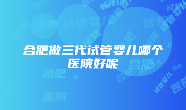 合肥做三代试管婴儿哪个医院好呢