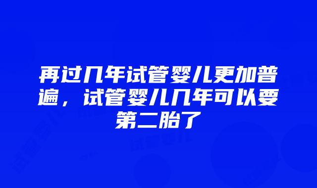 再过几年试管婴儿更加普遍，试管婴儿几年可以要第二胎了