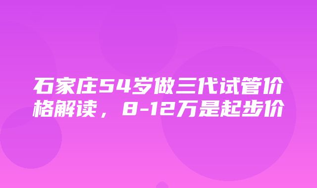 石家庄54岁做三代试管价格解读，8-12万是起步价