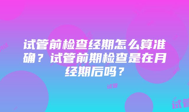 试管前检查经期怎么算准确？试管前期检查是在月经期后吗？