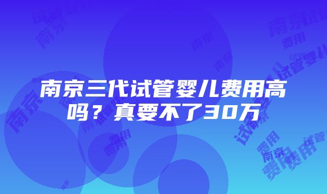 南京三代试管婴儿费用高吗？真要不了30万