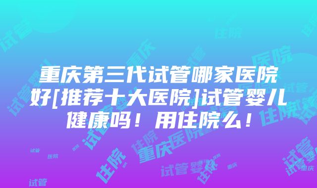 重庆第三代试管哪家医院好[推荐十大医院]试管婴儿健康吗！用住院么！