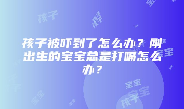 孩子被吓到了怎么办？刚出生的宝宝总是打嗝怎么办？