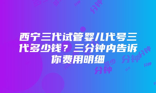 西宁三代试管婴儿代号三代多少钱？三分钟内告诉你费用明细