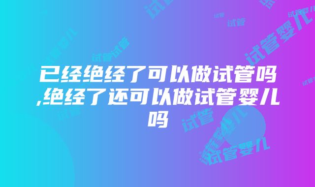 已经绝经了可以做试管吗,绝经了还可以做试管婴儿吗