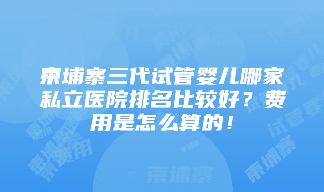 柬埔寨三代试管婴儿哪家私立医院排名比较好？费用是怎么算的！