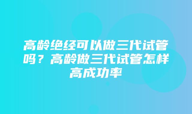 高龄绝经可以做三代试管吗？高龄做三代试管怎样高成功率