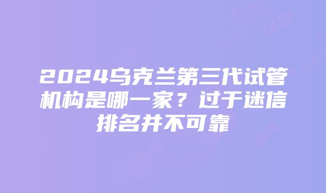 2024乌克兰第三代试管机构是哪一家？过于迷信排名并不可靠