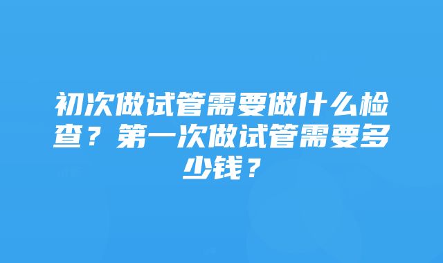 初次做试管需要做什么检查？第一次做试管需要多少钱？