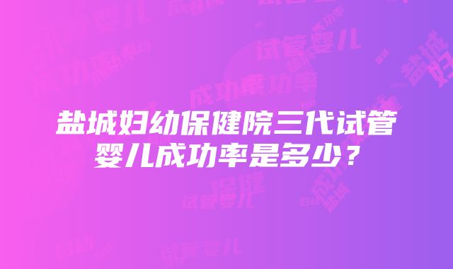 盐城妇幼保健院三代试管婴儿成功率是多少？