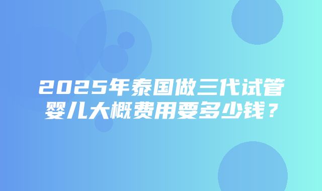 2025年泰国做三代试管婴儿大概费用要多少钱？