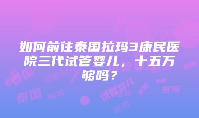 如何前往泰国拉玛3康民医院三代试管婴儿，十五万够吗？