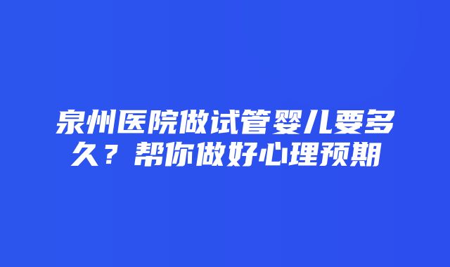 泉州医院做试管婴儿要多久？帮你做好心理预期